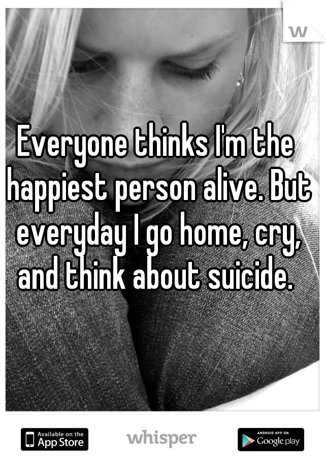 Everyone thinks I'm the happiest person alive. But everyday I go home, cry, and think about suicide. 