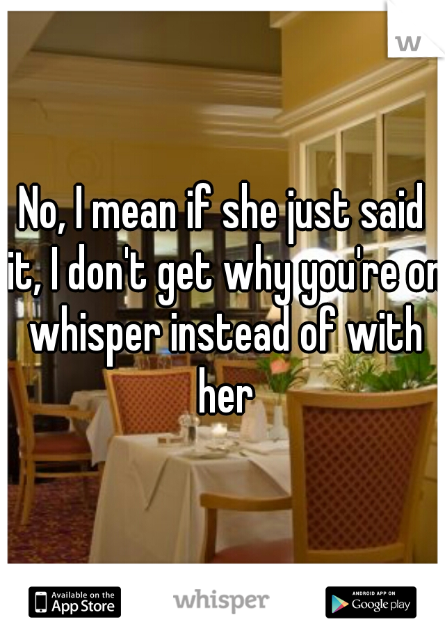 No, I mean if she just said it, I don't get why you're on whisper instead of with her