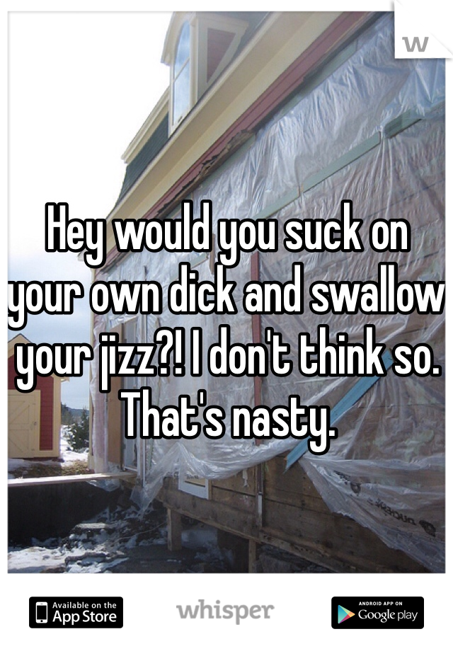 Hey would you suck on your own dick and swallow your jizz?! I don't think so. That's nasty. 