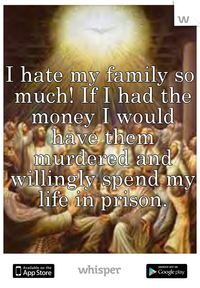 I hate my family so much! If I had the money I would have them murdered and willingly spend my life in prison.