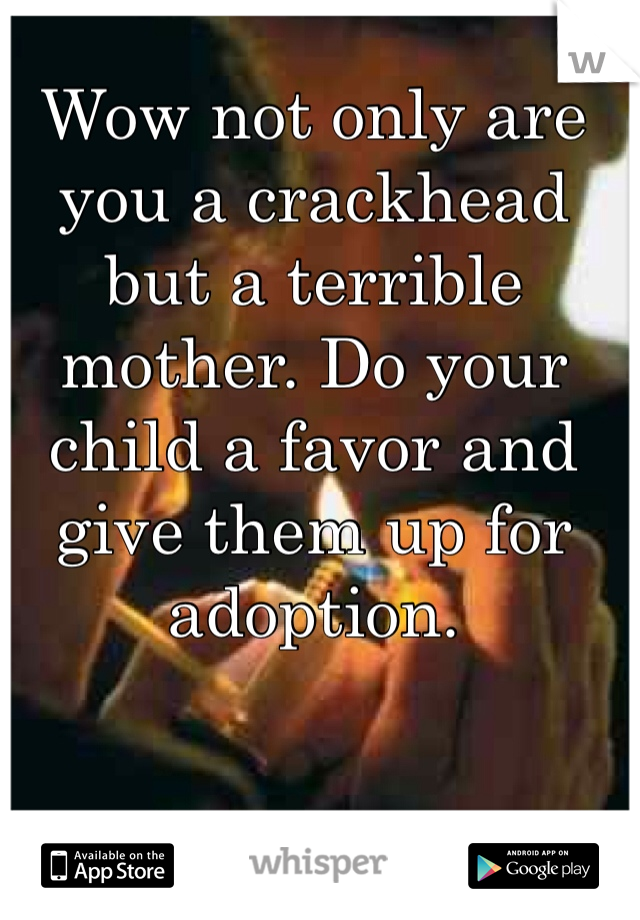 Wow not only are you a crackhead but a terrible mother. Do your child a favor and give them up for adoption. 