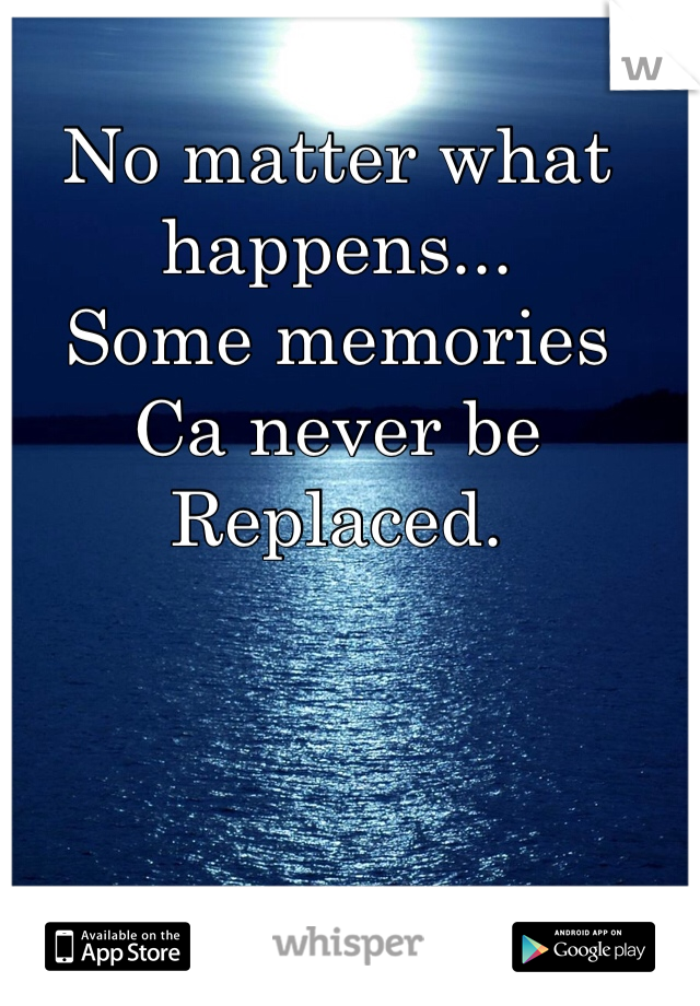 No matter what happens...
Some memories
Ca never be 
Replaced.