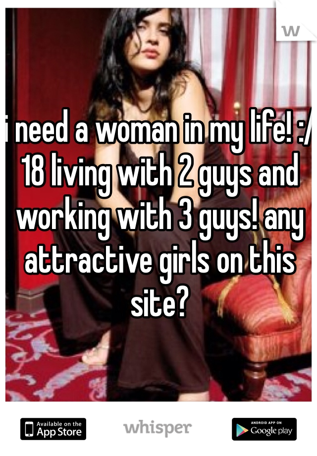 i need a woman in my life! :/ 18 living with 2 guys and working with 3 guys! any attractive girls on this site? 