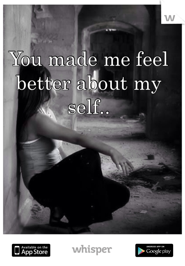 You made me feel better about my self.. 