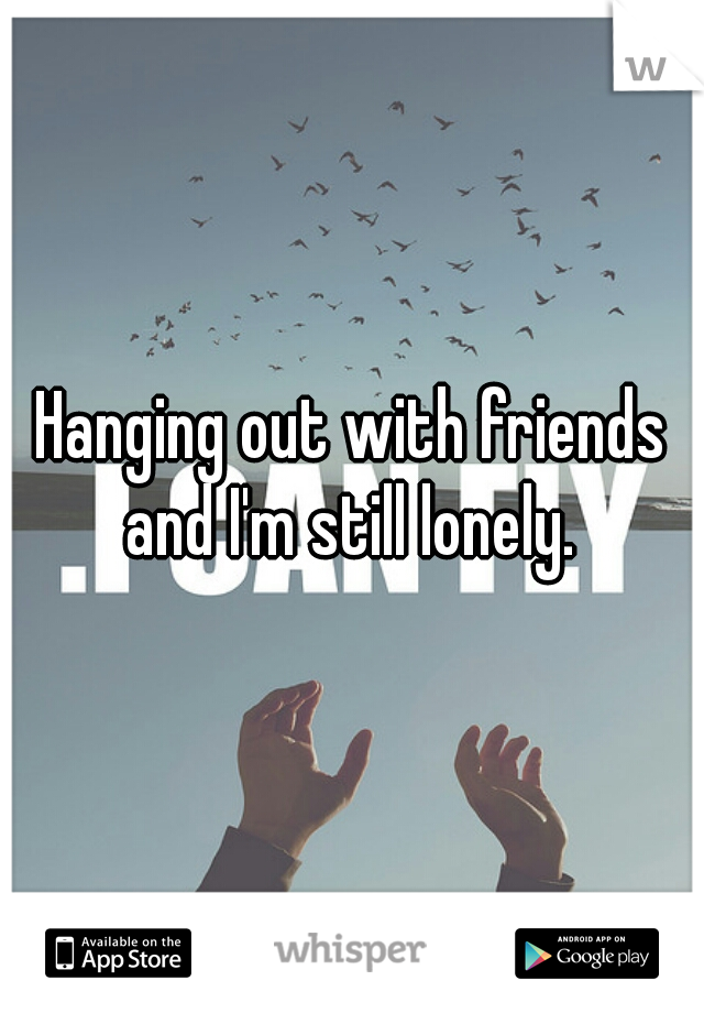 Hanging out with friends and I'm still lonely. 