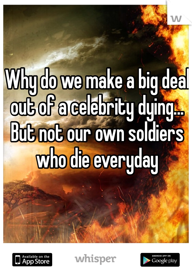 Why do we make a big deal out of a celebrity dying... But not our own soldiers who die everyday 