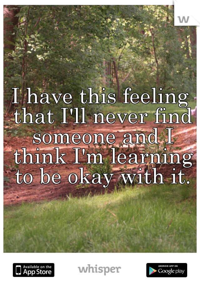 I have this feeling that I'll never find someone and I think I'm learning to be okay with it.