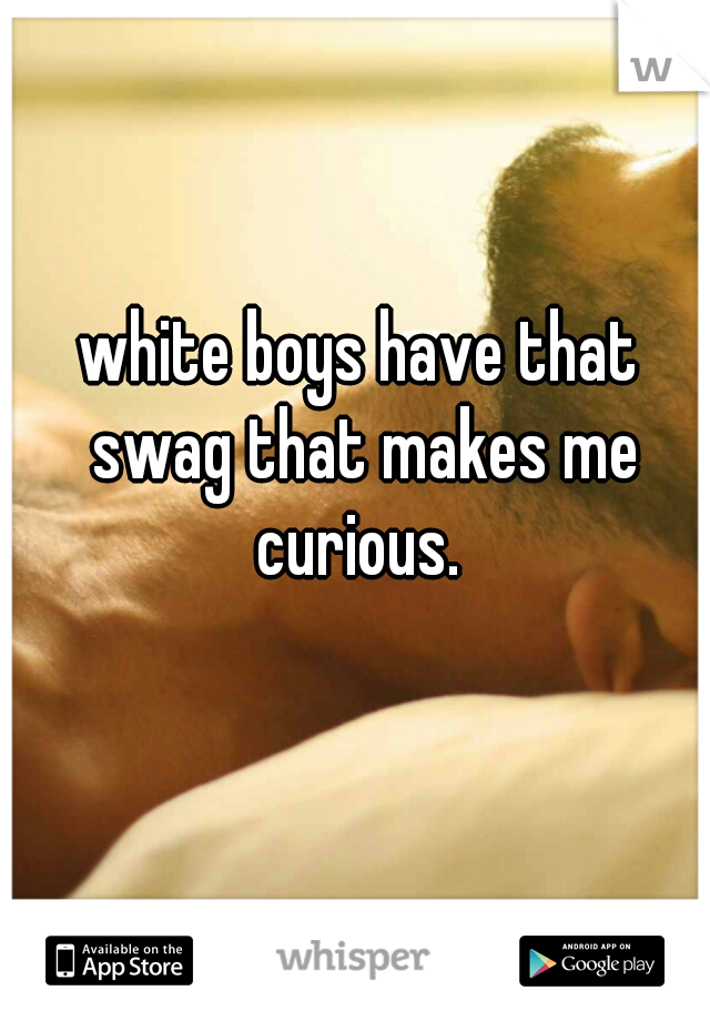 white boys have that swag that makes me curious. 