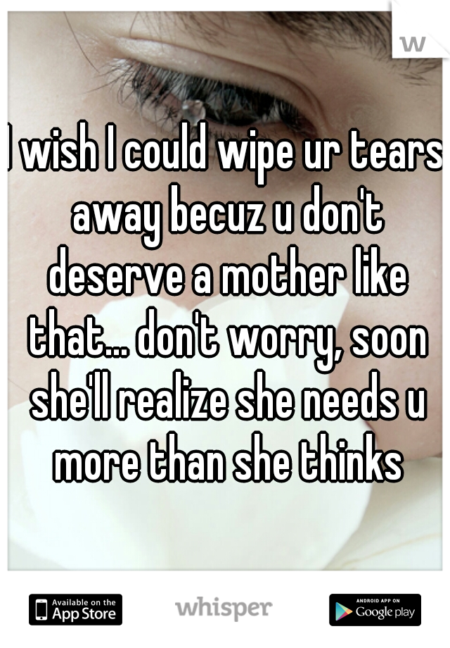I wish I could wipe ur tears away becuz u don't deserve a mother like that... don't worry, soon she'll realize she needs u more than she thinks