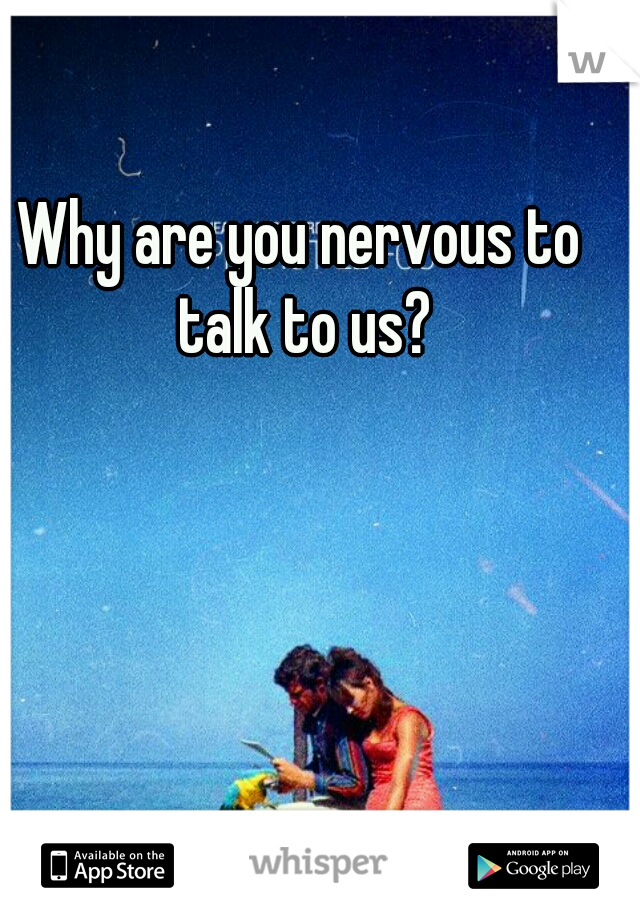 Why are you nervous to talk to us?