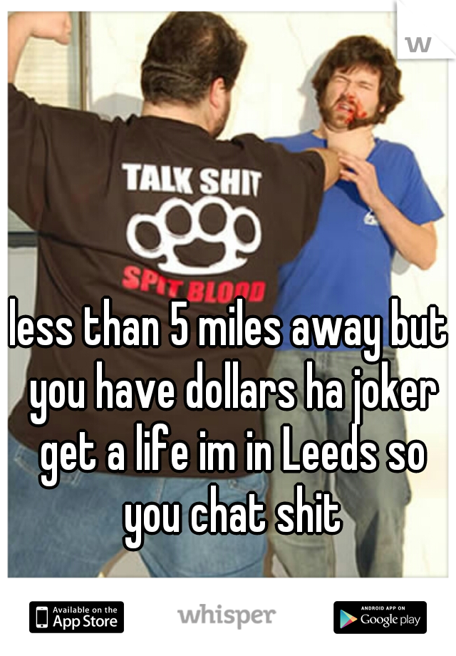 less than 5 miles away but you have dollars ha joker get a life im in Leeds so you chat shit
