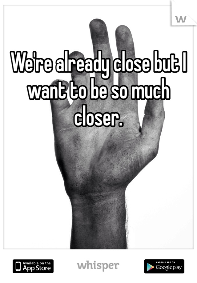 We're already close but I want to be so much closer.