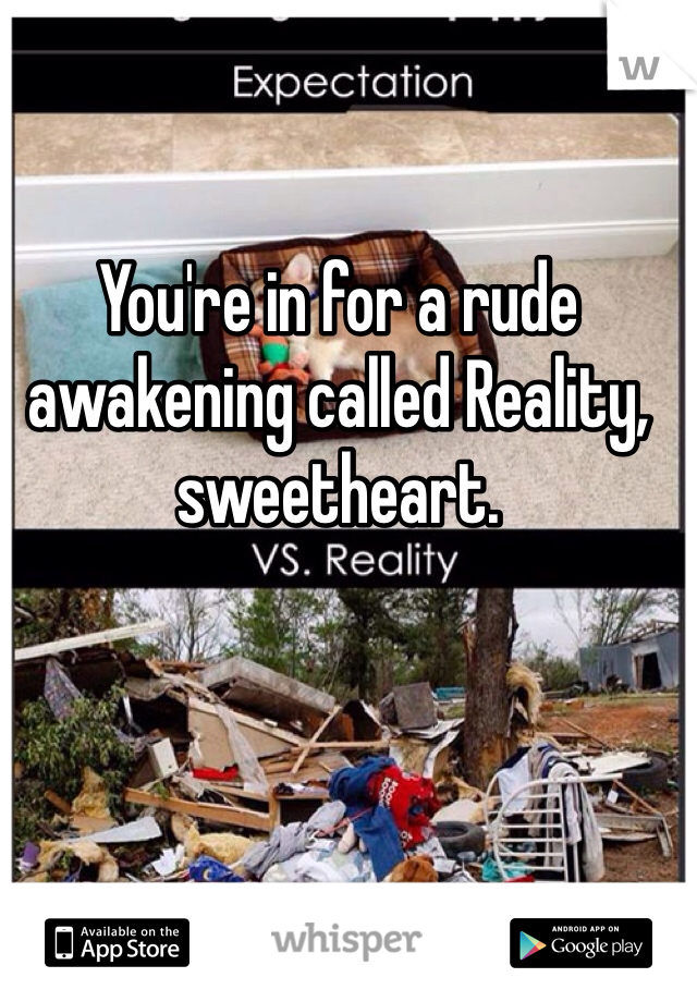 You're in for a rude awakening called Reality, sweetheart. 