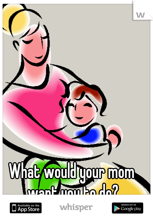 What would your mom want you to do?