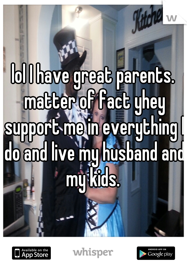 lol I have great parents. matter of fact yhey support me in everything I do and live my husband and my kids. 