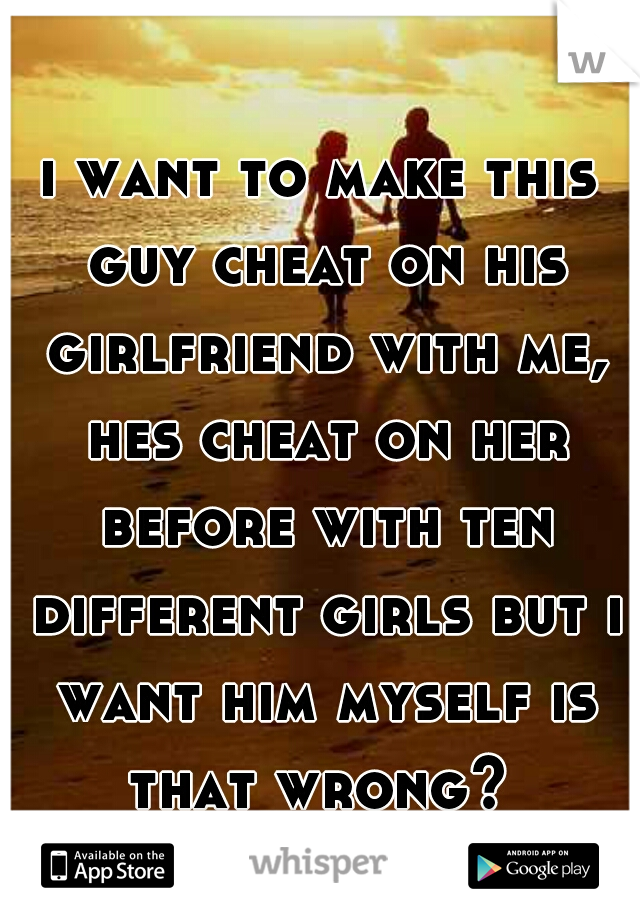 i want to make this guy cheat on his girlfriend with me, hes cheat on her before with ten different girls but i want him myself is that wrong? 