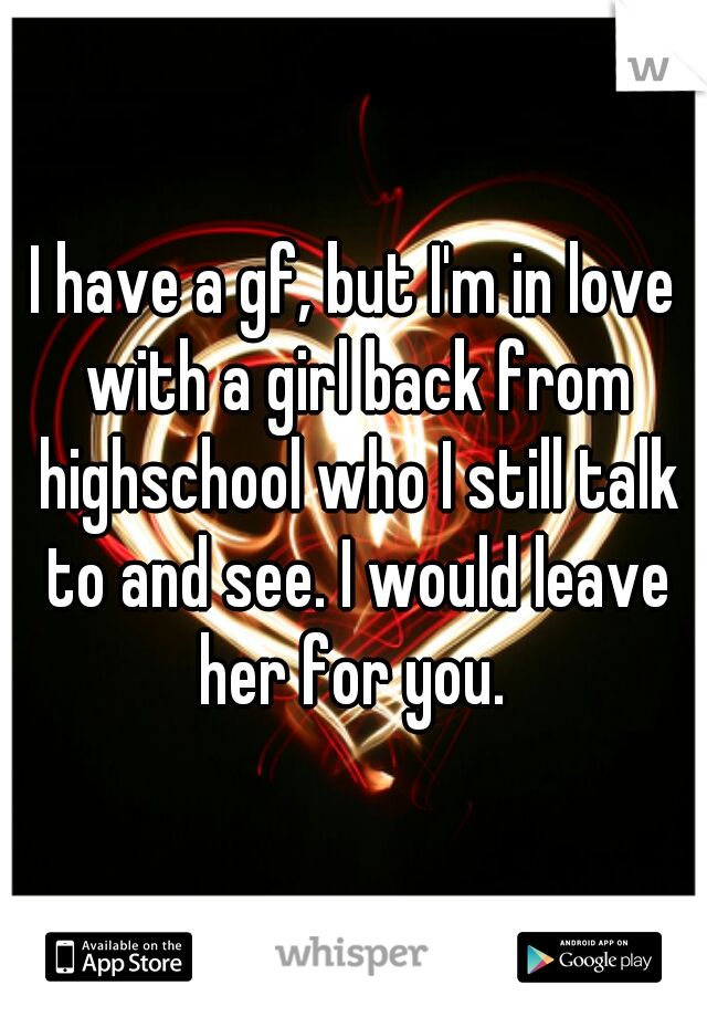 I have a gf, but I'm in love with a girl back from highschool who I still talk to and see. I would leave her for you. 