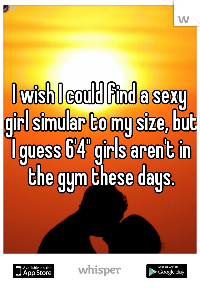 I wish I could find a sexy girl simular to my size, but I guess 6'4" girls aren't in the gym these days.