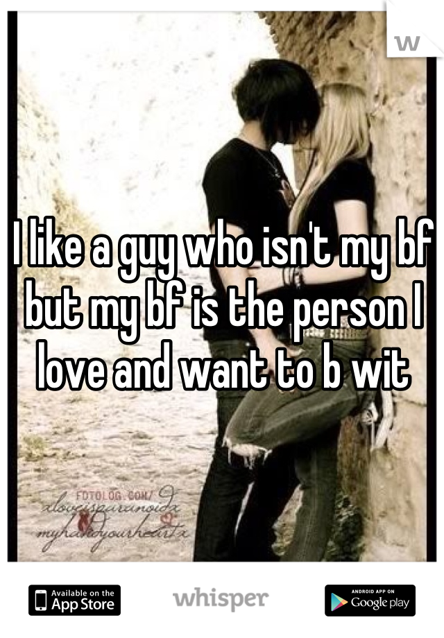 I like a guy who isn't my bf but my bf is the person I love and want to b wit