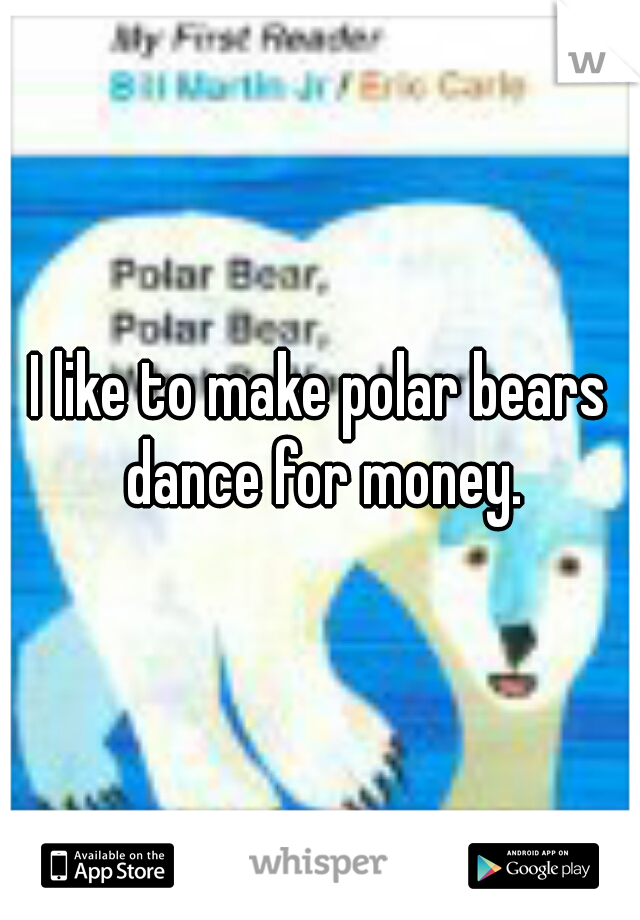 I like to make polar bears dance for money.