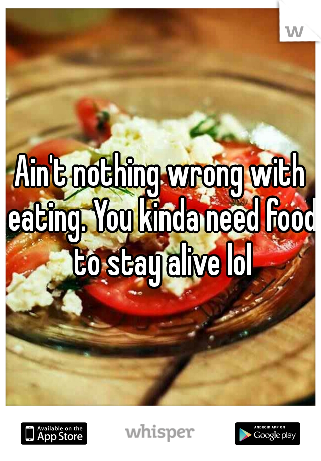 Ain't nothing wrong with eating. You kinda need food to stay alive lol
