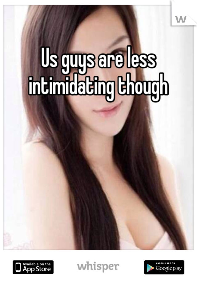 Us guys are less intimidating though 