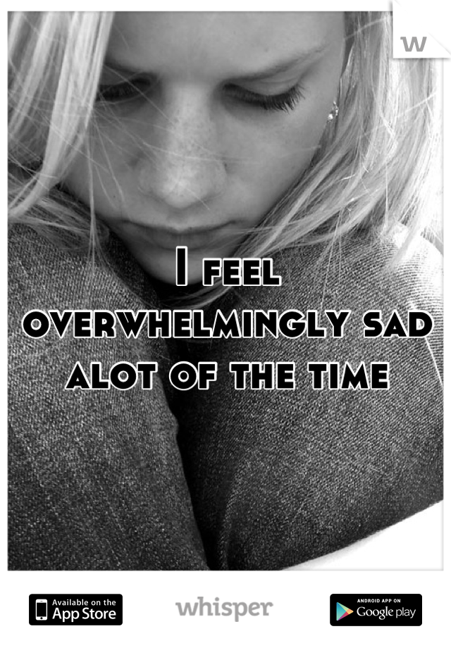 I feel overwhelmingly sad alot of the time