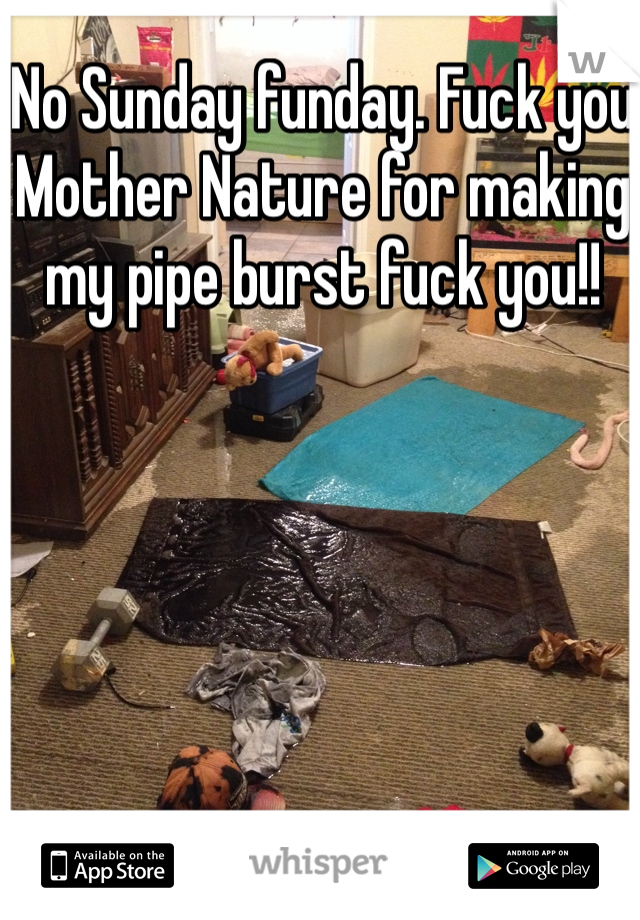 No Sunday funday. Fuck you Mother Nature for making my pipe burst fuck you!!