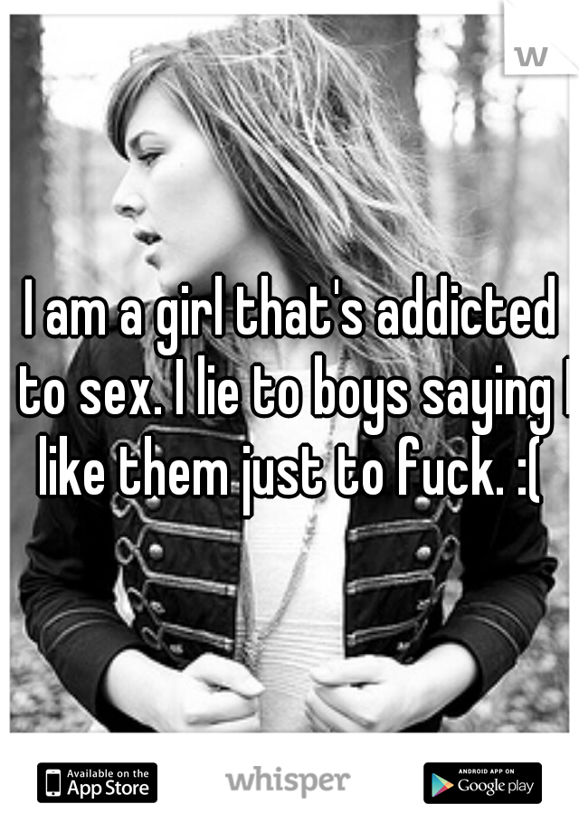 I am a girl that's addicted to sex. I lie to boys saying I like them just to fuck. :( 