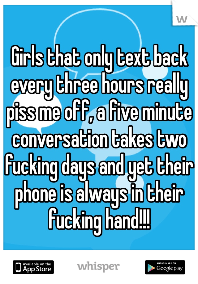 Girls that only text back every three hours really piss me off, a five minute conversation takes two fucking days and yet their phone is always in their fucking hand!!!