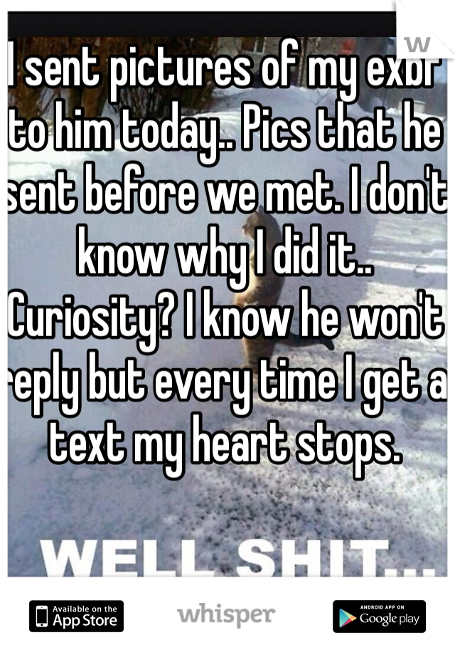 I sent pictures of my exbf to him today.. Pics that he sent before we met. I don't know why I did it.. Curiosity? I know he won't reply but every time I get a text my heart stops. 