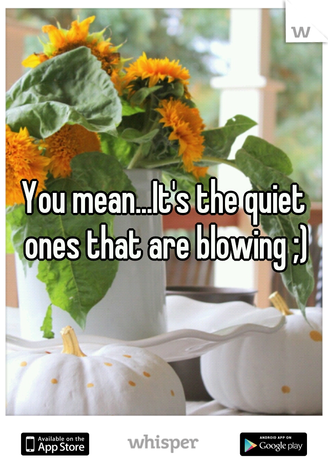 You mean...It's the quiet ones that are blowing ;)