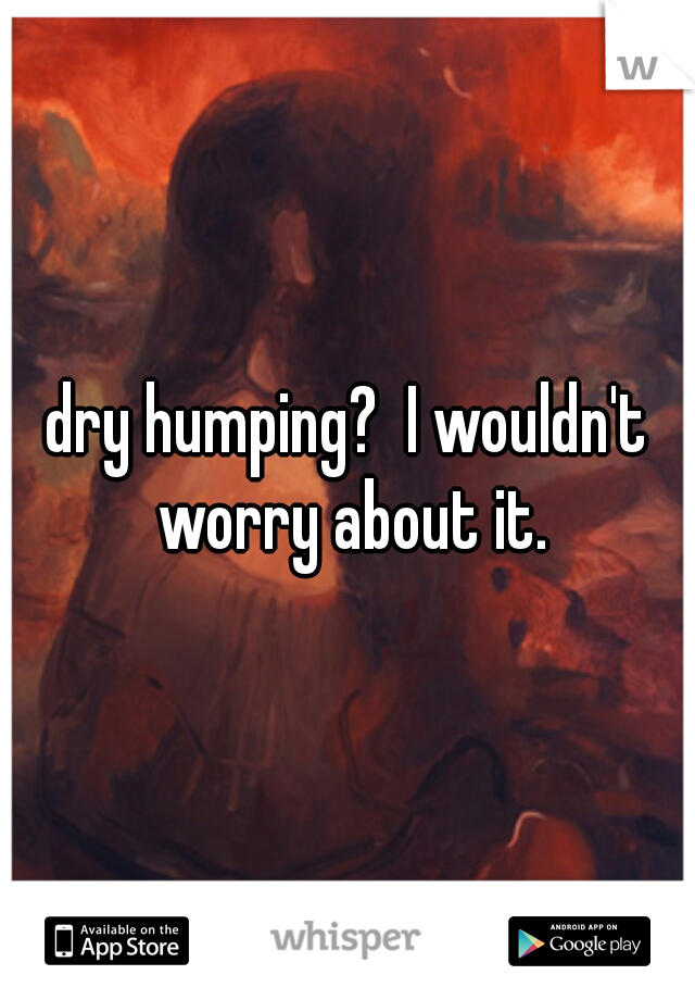 dry humping?  I wouldn't worry about it.