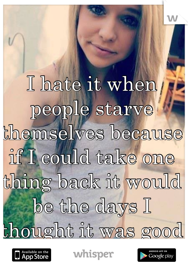 I hate it when people starve themselves because if I could take one thing back it would be the days I thought it was good to stop eating. 