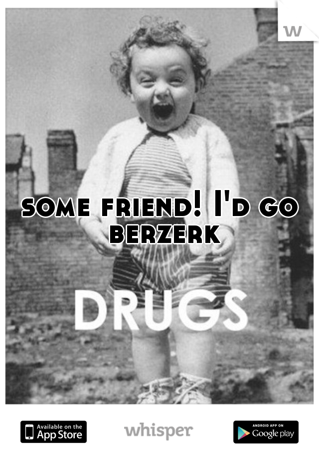 some friend! I'd go berzerk