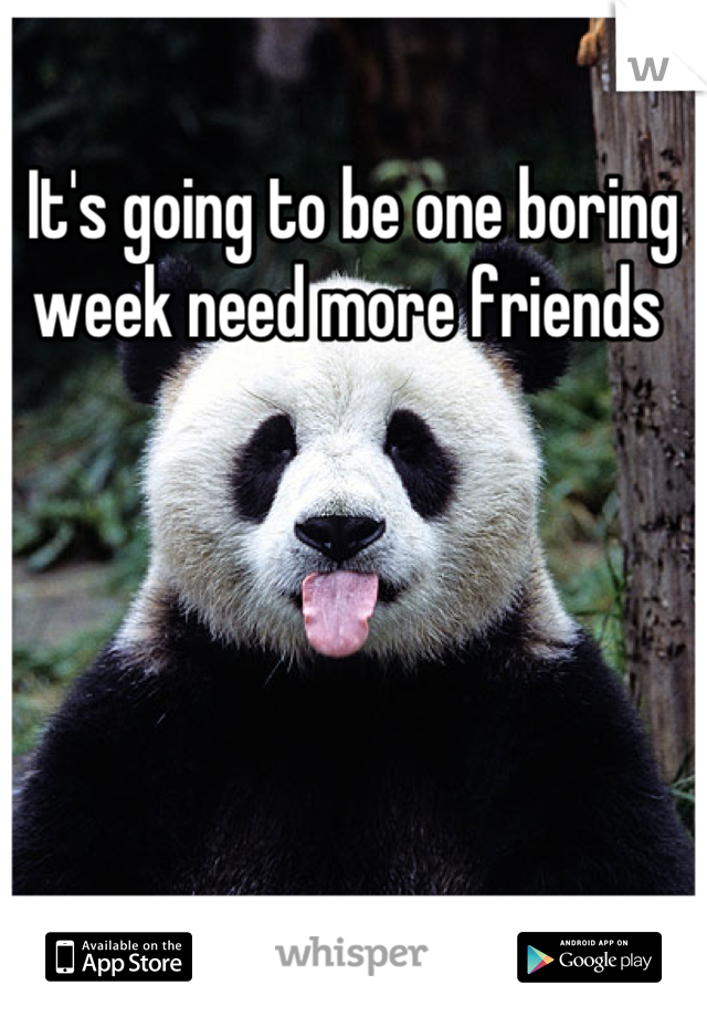 It's going to be one boring week need more friends 