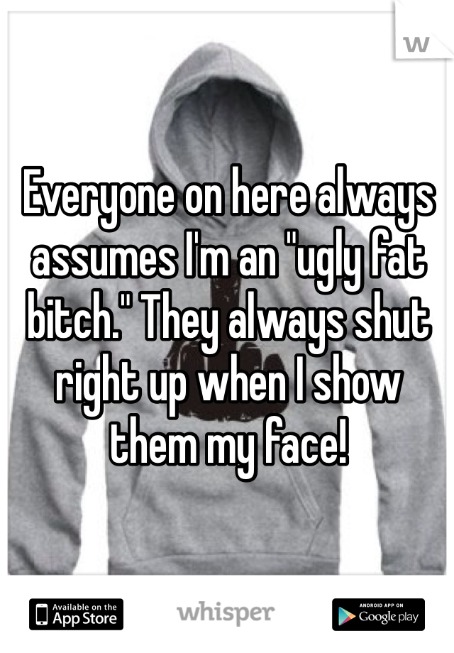 Everyone on here always assumes I'm an "ugly fat bitch." They always shut right up when I show them my face!