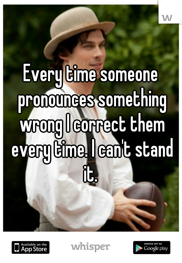 Every time someone pronounces something wrong I correct them every time. I can't stand it. 