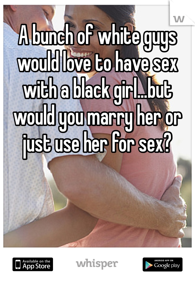 A bunch of white guys would love to have sex with a black girl...but would you marry her or just use her for sex?
