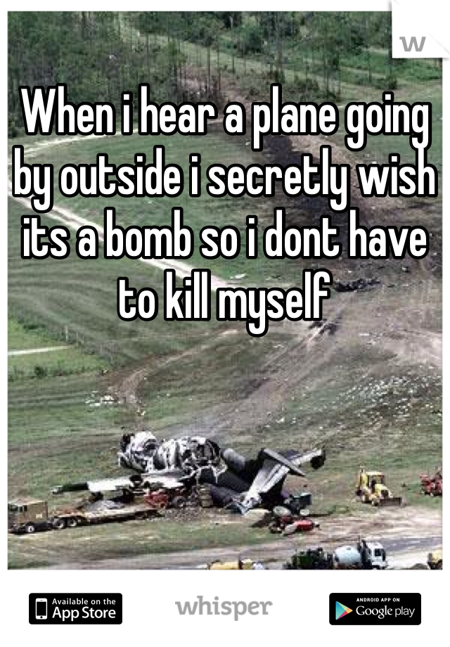 When i hear a plane going by outside i secretly wish its a bomb so i dont have to kill myself 