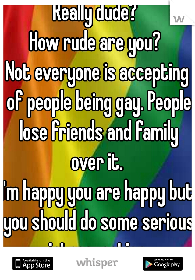 Really dude? 
How rude are you? 

Not everyone is accepting of people being gay. People lose friends and family over it. 

I'm happy you are happy but you should do some serious introspection.