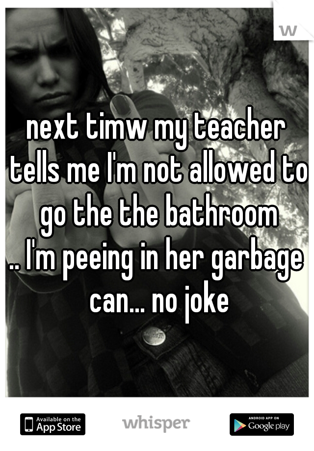 next timw my teacher tells me I'm not allowed to go the the bathroom
.. I'm peeing in her garbage can... no joke