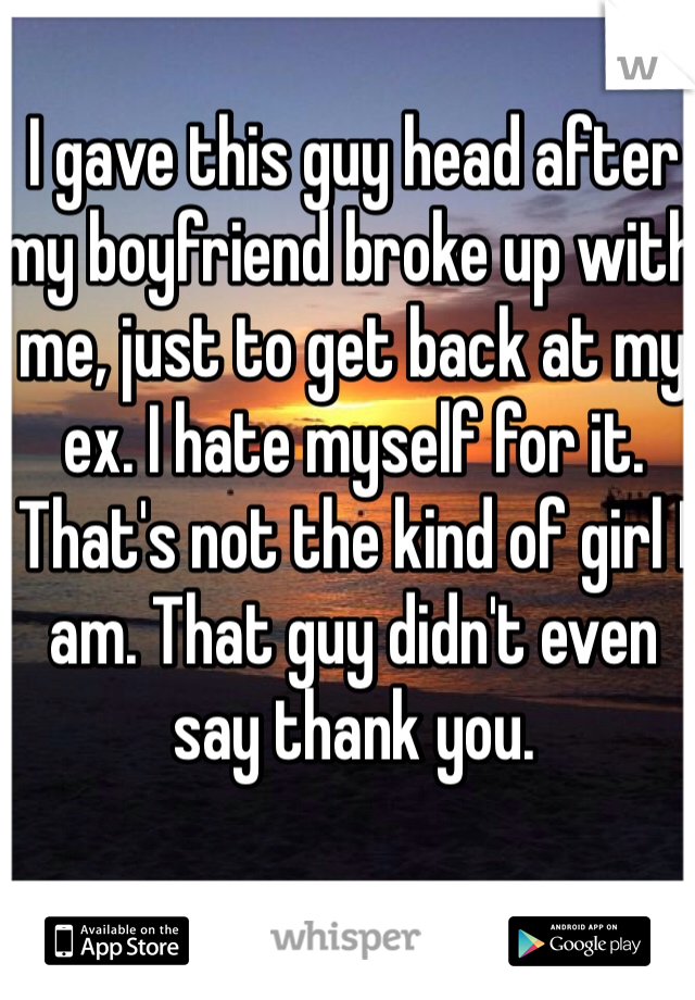 I gave this guy head after my boyfriend broke up with me, just to get back at my ex. I hate myself for it. That's not the kind of girl I am. That guy didn't even say thank you.