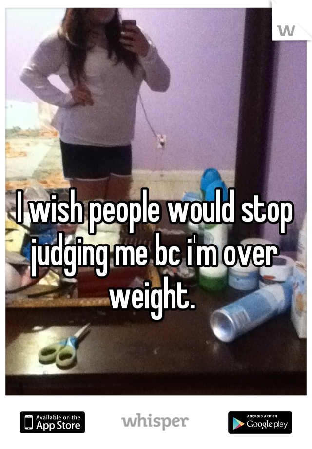 I wish people would stop judging me bc i'm over weight. 