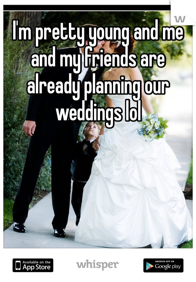 I'm pretty young and me and my friends are already planning our weddings lol