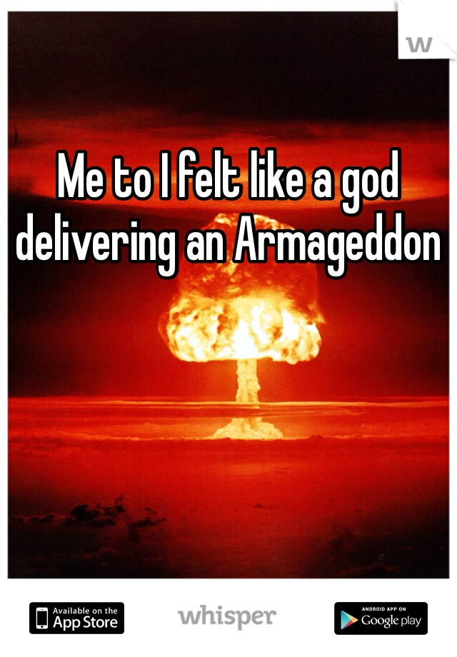 Me to I felt like a god delivering an Armageddon 