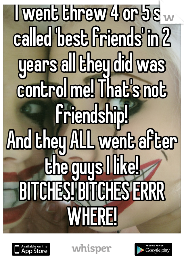 I went threw 4 or 5 so called 'best friends' in 2 years all they did was control me! That's not friendship! 
And they ALL went after the guys I like! 
BITCHES! BITCHES ERRR WHERE!