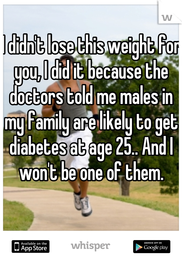 I didn't lose this weight for you, I did it because the doctors told me males in my family are likely to get diabetes at age 25.. And I won't be one of them.