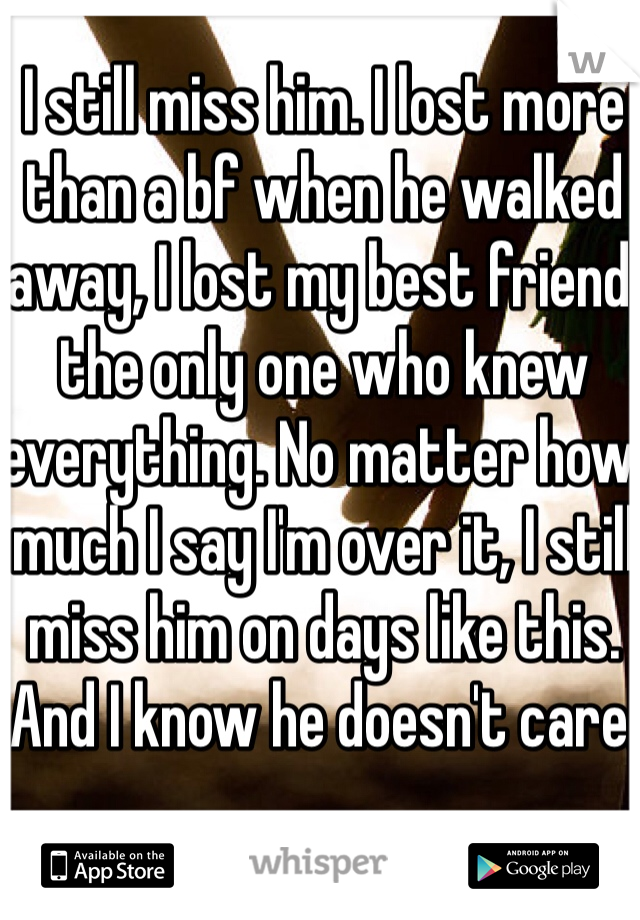 I still miss him. I lost more than a bf when he walked away, I lost my best friend, the only one who knew everything. No matter how much I say I'm over it, I still miss him on days like this. And I know he doesn't care.