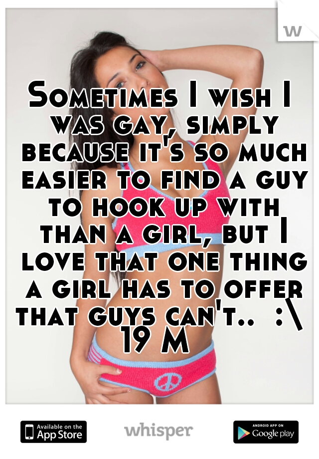 Sometimes I wish I was gay, simply because it's so much easier to find a guy to hook up with than a girl, but I love that one thing a girl has to offer that guys can't..  :\ 
19 M 